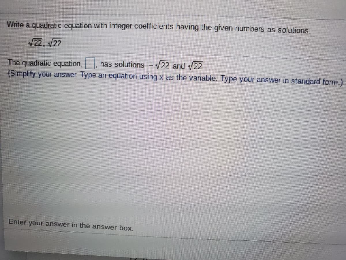 Write a quadratic equation with integer coefficients having the given numbers as solutions.
- V22, 22
The quadratic equation,, has solutions
(Simplify your answer. Type an equation using x as the variable. Type your answer in standard form.)
- V22 and 22.
Enter your answer in the answer box.
