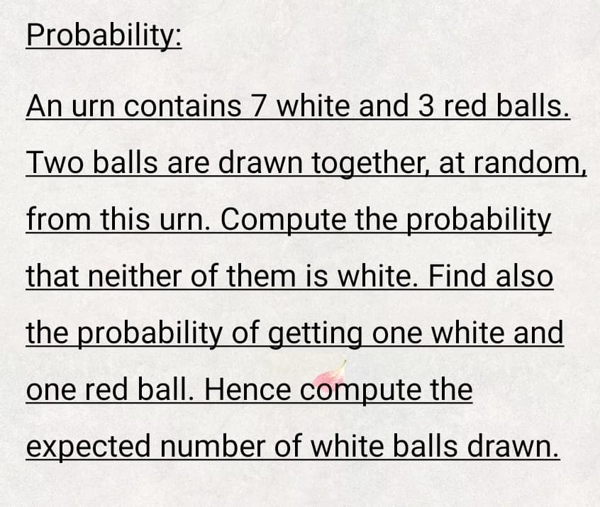 Probability:
An urn contains 7 white and 3 red balls.
Two balls are drawn together, at random,
from this urn. Compute the probability
that neither of them is white. Find also
the probability of getting one white and
one red ball. Hence compute the
expected number of white balls drawn.
