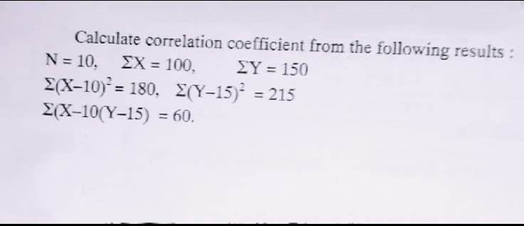 Calculate correlation coefficient from the following results:
N = 10, EX = 100,
Σ-10,180, Σ(Υ-15) -215
E(X-10(Y-15) = 60.
EY = 150
%3D
%3D
%3D
