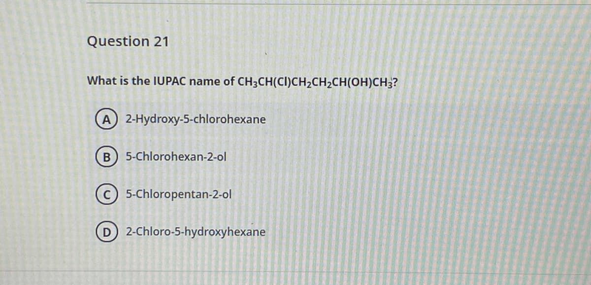 Question 21
What is the IUPAC name of CH3CH(CI)CH2CH2CH(OH)CH;?
A 2-Hydroxy-5-chlorohexane
5-Chlorohexan-2-ol
C 5-Chloropentan-2-ol
D 2-Chloro-5-hydroxyhexane

