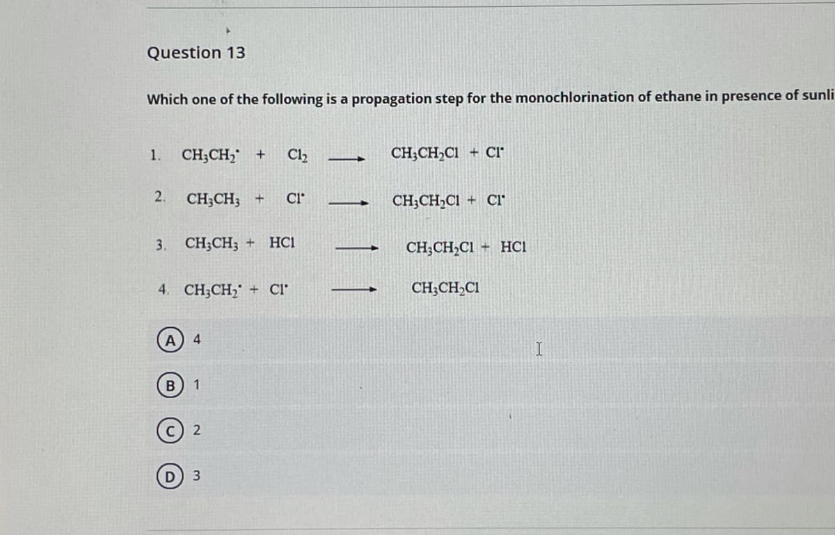 Question 13
Which one of the following is a propagation step for the monochlorination of ethane in presence of sunli
1.
CH;CH, +
Cl2
CH;CH,CI
+ Cl
2.
CH;CH; +
CI
CH;CH,Cl + CI
3.
CH;CH; +
HCI
CH;CH,Cl + HCI
4. CH;CH, + Cl°
CH;CH,CI
B
1
3
