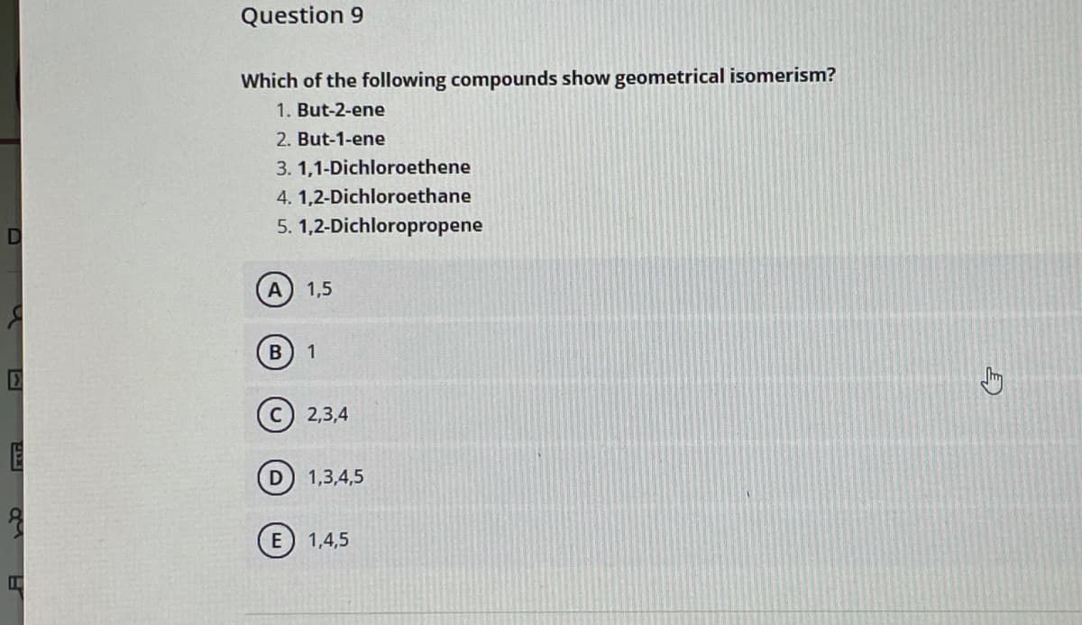 Question 9
Which of the following compounds show geometrical isomerism?
1. But-2-ene
2. But-1-ene
3. 1,1-Dichloroethene
4. 1,2-Dichloroethane
5. 1,2-Dichloropropene
1,5
1
2,3,4
1,3,4,5
E
1,4,5
