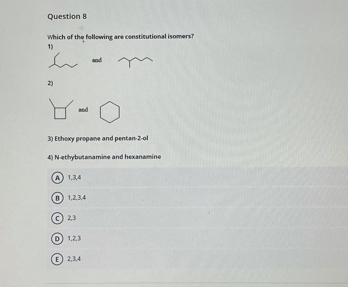 Question 8
Which of the following are constitutional isomers?
1)
and
2)
and
3) Ethoxy propane and pentan-2-ol
4) N-ethybutanamine and hexanamine
1,3,4
1,2,3,4
(c) 2,3
1,2,3
E 2,3,4
