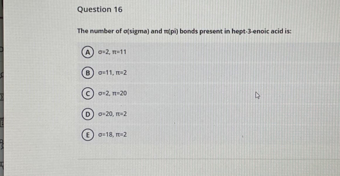 Question 16
The number of o(sigma) and r(pi) bonds present in hept-3-enoic acid is:
A
0=2, Tt=11
o=11, n=2
0=2, n=20
D
0=20, T=2
0=18, T=2
