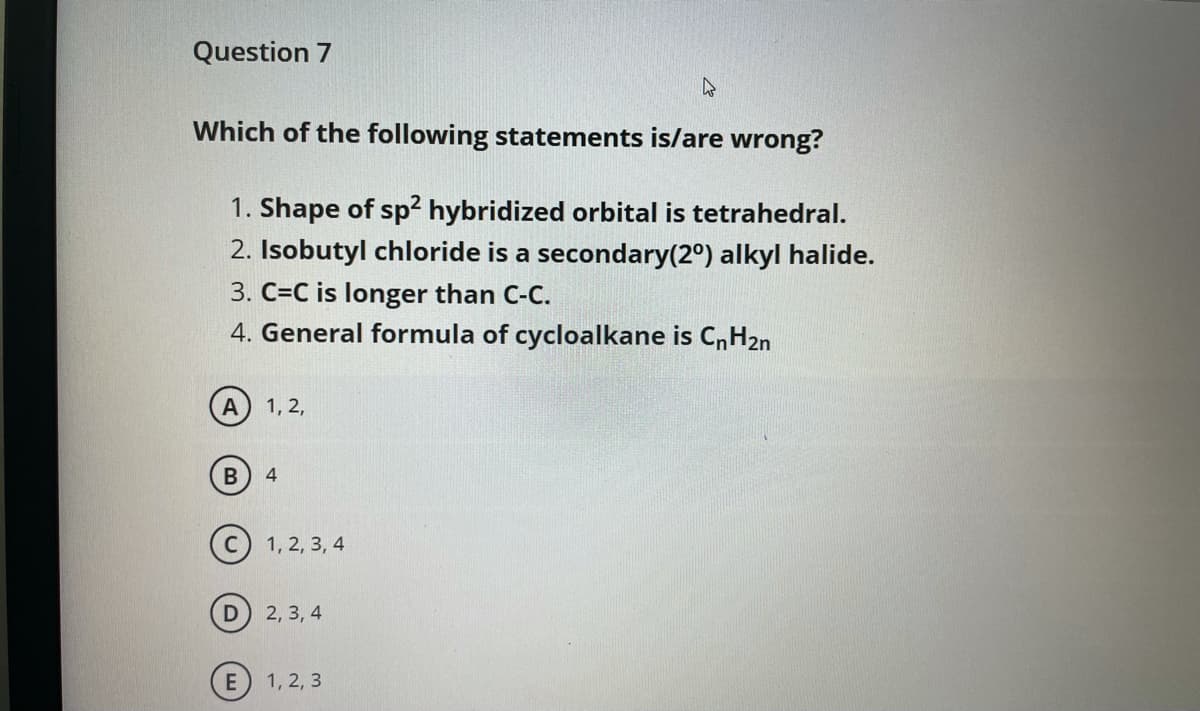 Question 7
Which of the following statements is/are wrong?
1. Shape of sp? hybridized orbital is tetrahedral.
2. Isobutyl chloride is a secondary(2°) alkyl halide.
3. C=C is longer than C-C.
4. General formula of cycloalkane is CnH2n
A
1, 2,
1, 2, 3, 4
2, 3, 4
1, 2, 3

