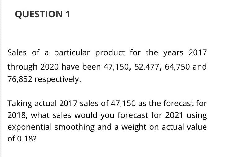 QUESTION 1
Sales of a particular product for the years 2017
through 2020 have been 47,150, 52,477, 64,750 and
76,852 respectively.
Taking actual 2017 sales of 47,150 as the forecast for
2018, what sales would you forecast for 2021 using
exponential smoothing and a weight on actual value
of 0.18?
