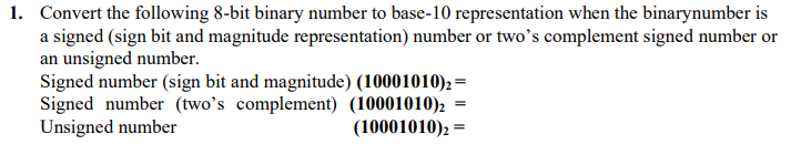 1. Convert the following 8-bit binary number to base-10 representation when the binarynumber is
a signed (sign bit and magnitude representation) number or two's complement signed number or
an unsigned number.
Signed number (sign bit and magnitude) (10001010), =
Signed number (two's complement) (10001010)2
Unsigned number
(10001010), =
