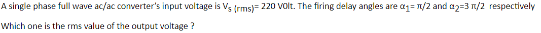 A single phase full wave ac/ac converter's input voltage is Vs (rms)= 220 Volt. The firing delay angles are a1= n/2 and a2=3 n/2 respectively
Which one is the rms value of the output voltage ?
