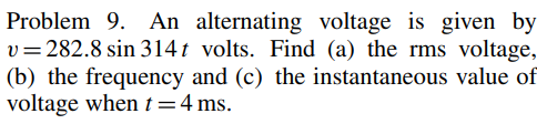 Problem 9. An alternating voltage is given by
v=282.8 sin 314t volts. Find (a) the rms voltage,
(b) the frequency and (c) the instantaneous value of
voltage when t = 4 ms.