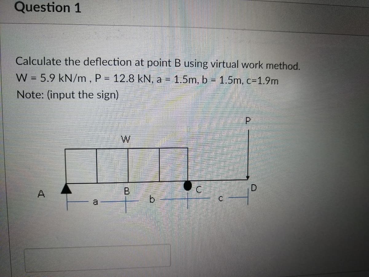 Question 1
Calculate the deflection at point B using virtual work method.
W = 5.9 kN/m, P = 12.8 kN, a = 1.5m, b = 1.5m, c-1.9m
Note: (input the sign)
AI
a
W
B