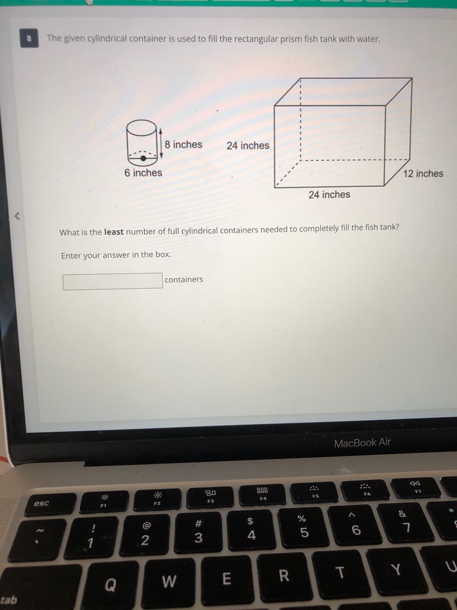 The given cylindrical container is used to fill the rectangular prism fish tank with water.
8 inches
24 inches
6 inches
12 inches
24 inches
What is the least number of full cylindrical containers needed to completely fill the fish tank?
Enter your answer in the box.
containers
MacBook Air
80
888
esc
F4
F6
F7
F1
F2
F3
@
$
&
1
4
5
7
Q
W
E
R
T
tab
