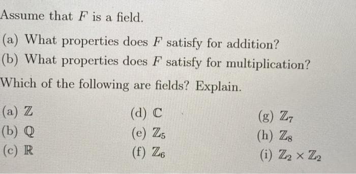 Assume that F is a field.
(a) What properties does F satisfy for addition?
(b) What properties does F satisfy for multiplication?
Which of the following are fields? Explain.
(a) Z
(d) C
(e) Z5
(f) Z6
(g) Z7
(b) Q
(с) R
(h) Zs
(i) Z2 x Z2
