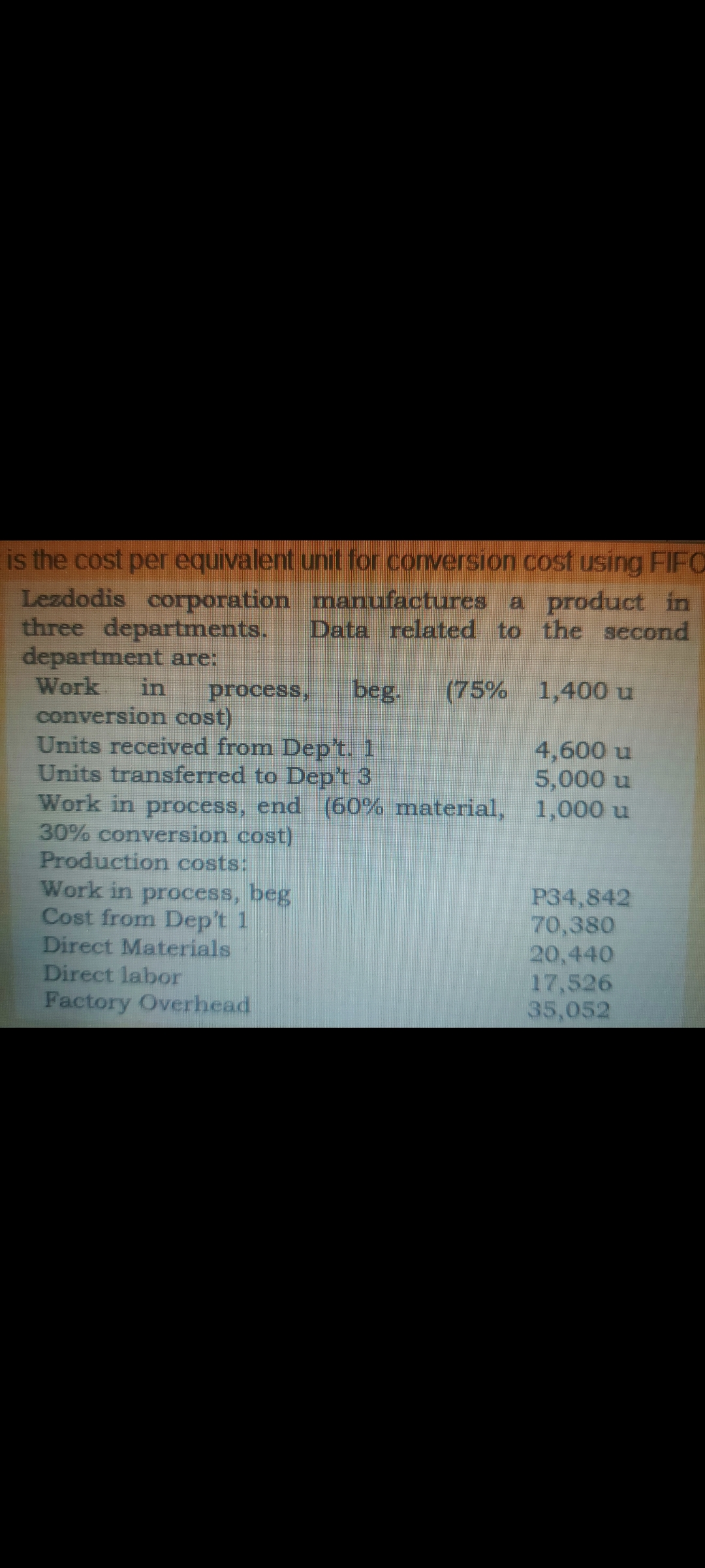 is the cost per equivalent unit for conversion cost using FIFO
Lezdodis corporation manufactures a product in
three departments.
department are:
Work.
Data related to the second
in
process,
beg.
(75% 1,400 u
conversion cost)
Units received from Dep't. 1
Units transferred to Dep't 3
Work in process, end (60% material, 1,000 u
30% conversion cost)
Production costs:
Work in process, beg
Cost from Dep't 1
Direct Materials
Direct labor
Factory Overhead
4,600 u
5,000 u
P34,842
70,380
20,440
17,526
35,052
