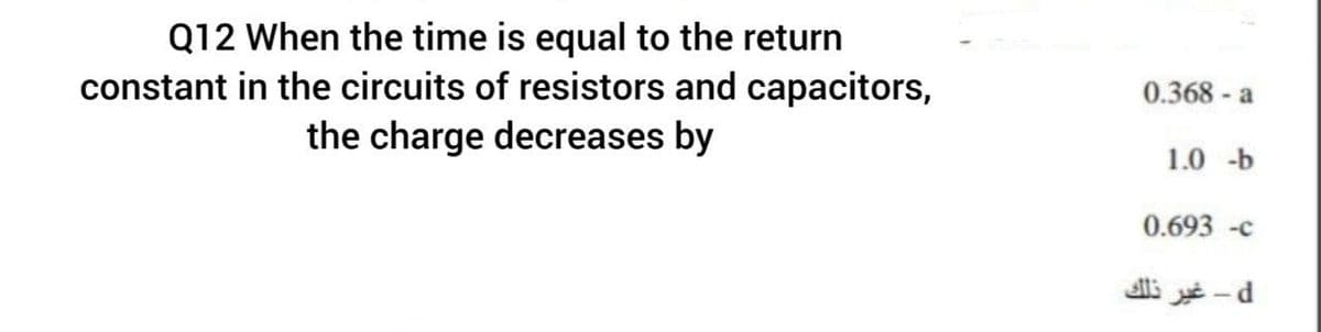 Q12 When the time is equal to the return
constant in the circuits of resistors and capacitors,
the charge decreases by
0.368 - a
1.0 -b
0.693 -c
i - d
