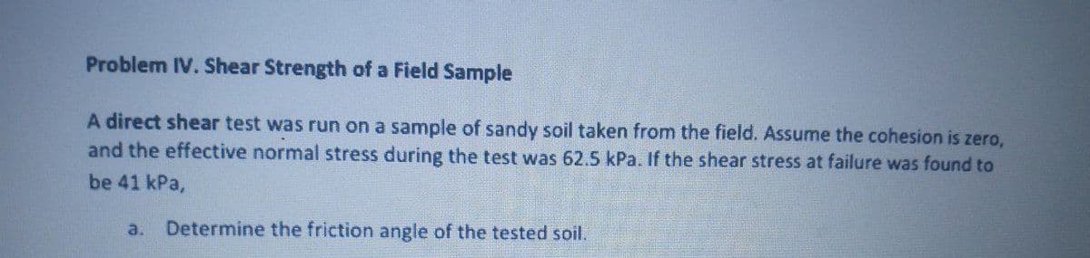 Problem IV. Shear Strength of a Field Sample
A direct shear test was run on a sample of sandy soil taken from the field. Assume the cohesion is zero,
and the effective normal stress during the test was 62.5 kPa. If the shear stress at failure was found to
be 41 kPa,
a.
Determine the friction angle of the tested soil.
