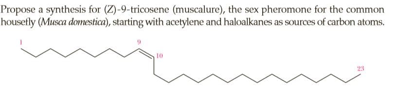 Propose a synthesis for (Z)-9-tricosene (muscalure), the sex pheromone for the common
housefly (Musca domestica), starting with acetylene and haloalkanes as sources of carbon atoms.
10
23
