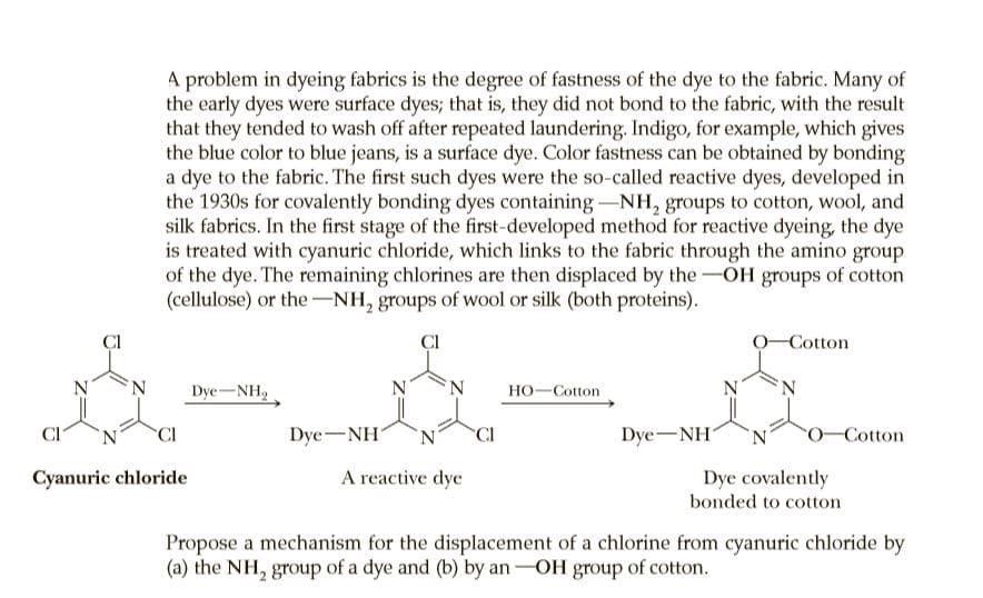 A problem in dyeing fabrics is the degree of fastness of the dye to the fabric. Many of
the early dyes were surface dyes; that is, they did not bond to the fabric, with the result
that they tended to wash off after repeated laundering. Indigo, for example, which gives
the blue color to blue jeans, is a surface dye. Color fastness can be obtained by bonding
a dye to the fabric. The first such dyes were the so-called reactive dyes, developed in
the 1930s for covalently bonding dyes containing-NH, groups to cotton, wool, and
silk fabrics. In the first stage of the first-developed method for reactive dyeing, the dye
is treated with cyanuric chloride, which links to the fabric through the amino group
of the dye. The remaining chlorines are then displaced by the-OH groups of cotton
(cellulose) or the-NH, groups of wool or silk (both proteins).
CI
-Cotton
Dye-NH,
Но-Сotton
N'
CI
CI
Dye-NH
CI
Dye-NH
'N.
0-Cotton
Cyanuric chloride
A reactive dye
Dye covalently
bonded to cotton
Propose a mechanism for the displacement of a chlorine from cyanuric chloride by
(a) the NH, group of a dye and (b) by an-OH group of cotton.
