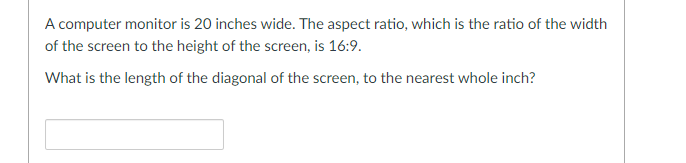 A computer monitor is 20 inches wide. The aspect ratio, which is the ratio of the width
of the screen to the height of the screen, is 16:9.
What is the length of the diagonal of the screen, to the nearest whole inch?
