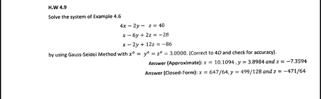 H.W 4.9
Solve the system of Example 4.6
4x – 2y - z = 40
x - 6y + 2z = -28
x - 2y + 12z = -86
by using Gauss-Seidel Method with x° = y° = z° = 3.0000. (Correct to 4D and check for accuracy).
Answer (Approximate): x = 10.1094 , y = 3.8984 and z = -7.3594
Answer (Closed-Form): x = 647/64,y = 499/128 and z = -471/64
