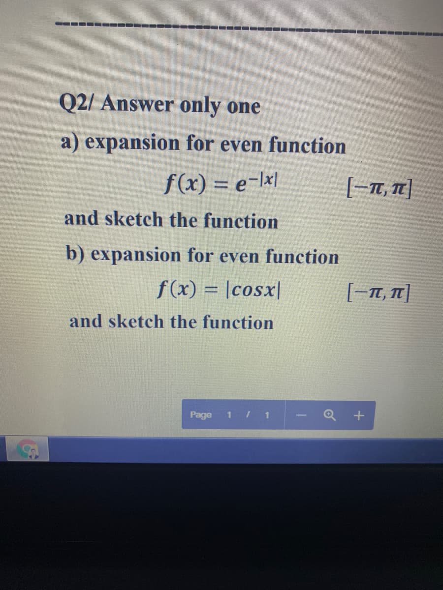 --
Q2/ Answer only one
a) expansion for even function
f(x) = e-lxl
[-T, T]
and sketch the function
b) expansion for even function
f(x) = |cosx|
[-T, T]
%3D
and sketch the function
Page
1/ 1
