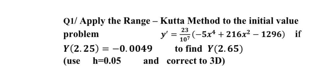 Q1/ Apply the Range – Kutta Method to the initial value
:(-5xª + 216x² – 1296) if
23
problem
y'
107
Y (2.25) =
to find Y(2.65)
and correct to 3D)
-0. 0049
(use
h=0.05
