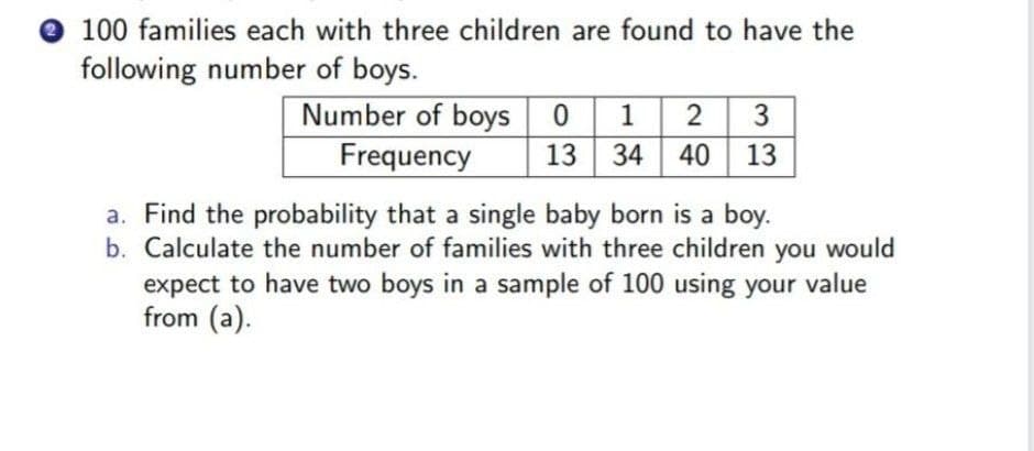 e 100 families each with three children are found to have the
following number of boys.
Number of boys 0 1
Frequency
3
13 34 40 13
a. Find the probability that a single baby born is a boy.
b. Calculate the number of families with three children you would
expect to have two boys in a sample of 100 using your value
from (a).
