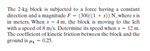The 2-kg block is subjected to a force having a constant
direction and a magnitude F = (300/(1+ s)) N, where s is
in meters. When s = 4 m, the block is moving to the left
with a speed of 8 m/s. Determine its speed when s = 12 m.
The coefficient of kinetic friction between the block and the
ground is μ = 0.25.