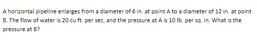 A horizontal pipeline enlarges from a diameter of 6 in. at point A to a diameter of 12 in. at point
B. The flow of water is 20 cu ft. per sec, and the pressure at A is 10 lb. per sq. in. What is the
pressure at B?