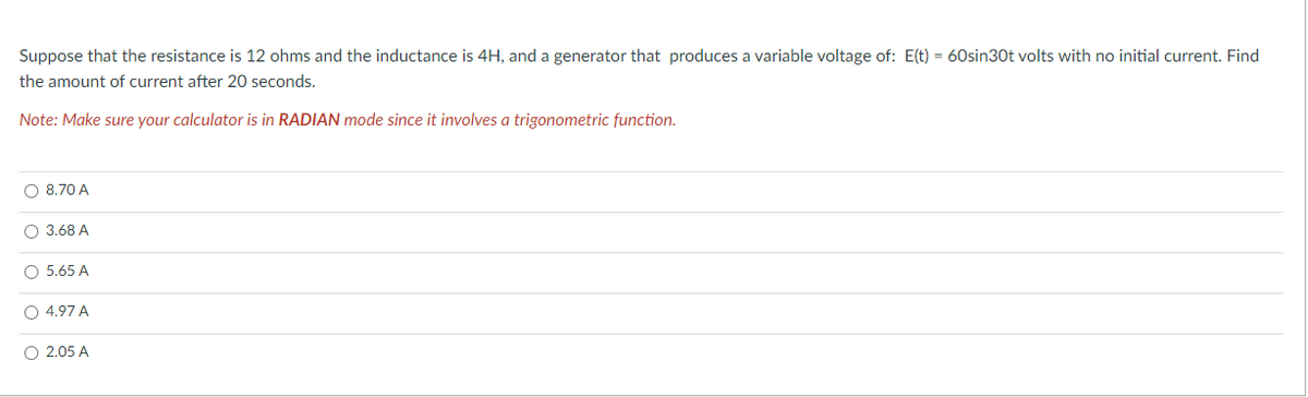 Suppose that the resistance is 12 ohms and the inductance is 4H, and a generator that produces a variable voltage of: E(t) = 60sin30t volts with no initial current. Find
the amount of current after 20 seconds.
Note: Make sure your calculator is in RADIAN mode since it involves a trigonometric function.
O 8.70 A
O 3.68 A
O 5.65 A
O 4.97 A
O 2.05 A