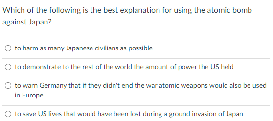 Which of the following is the best explanation for using the atomic bomb
against Japan?
O to harm as many Japanese civilians as possible
to demonstrate to the rest of the world the amount of power the US held
to warn Germany that if they didn't end the war atomic weapons would also be used
in Europe
to save US lives that would have been lost during a ground invasion of Japan
