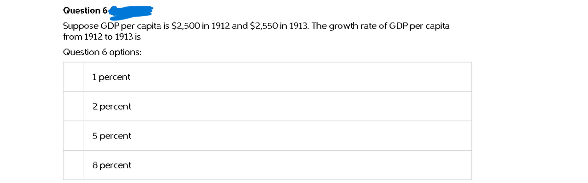 Question 6
Suppose GDP per capita is $2,500 in 1912 and $2,550 in 1913. The growth rate of GDP per capita
from 1912 to 1913 is
Question 6 options:
1 percent
2 percent
5 percent
8 percent
