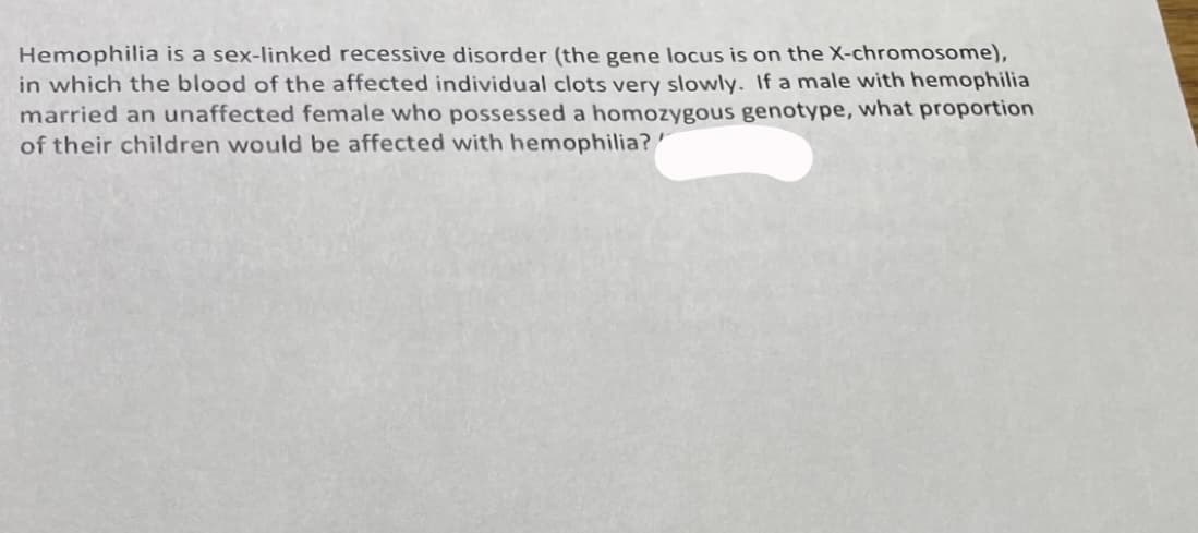 Hemophilia is a sex-linked recessive disorder (the gene locus is on the X-chromosome),
in which the blood of the affected individual clots very slowly. If a male with hemophilia
married an unaffected female who possessed a homozygous genotype, what proportion
of their children would be affected with hemophilia?