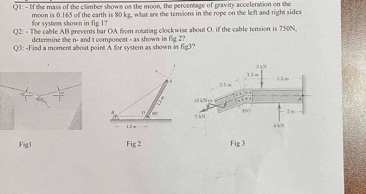 Q1: - If the mass of the climber shown on the moon, the percentage of gravity acceleration on the
moon is 0.165 of the earth is 80 kg, what are the tensions in the rope on the left and right sides
for system shown in fig 1?
Q2: - The cable AB prevents bar OA from rotating clockwise about O. if the cable tension is 750N,
determine the n- and t component as shown in fig 2?
Q3: -Find a moment about point A for system as shown in fig3?
3 kN
1.6 m
3,5 am
2.6 m
140 kN-m
160
60
1.2 m
4 kN
Figl
Fig 2
Fig 3
1.5 m
