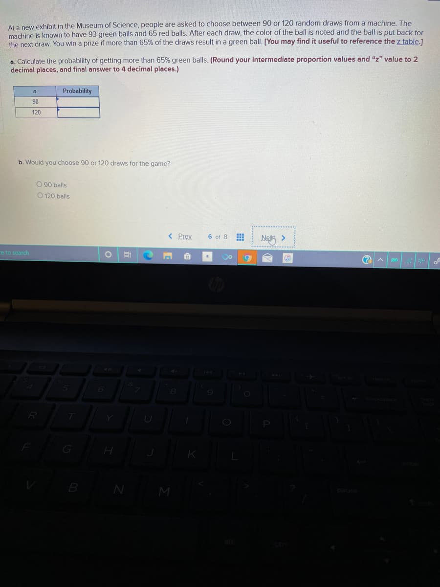 At a new exhibit in the Museum of Science, people are asked to choose between 90 or 120 random draws from a machine The
machine is known to have 93 green balls and 65 red balls. After each draw, the color of the ball is noted and the ball is put back for
the next draw. You win a prize if more than 65% of the draws result in a green ball. [You may find it useful to reference the z table.]
a. Calculate the probability of getting more than 65% green balls. (Round your intermediate proportion values and "z" value to 2
decimal places, and final answer to 4 decimal places.)
Probability
90
120
b. Would you choose 90 or 120 draws for the game?
O 90 balls
O 120 balls
< Prev
6 of 8
Nem >
re to search
R
P
N
