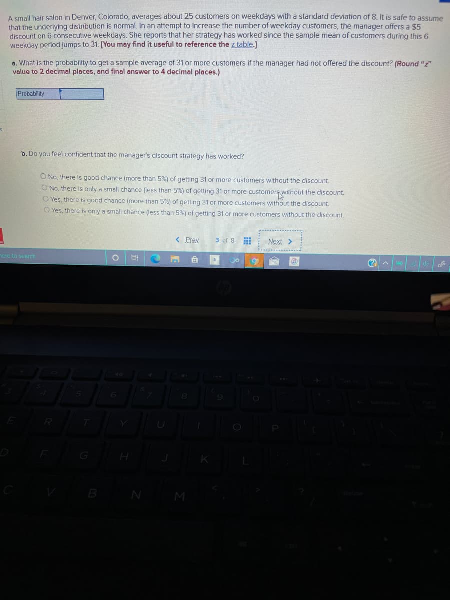 A small hair salon in Denver, Colorado, averages about 25 customers on weekdays with a standard deviation of 8. It is safe to assume
that the underlying distribution is normal. In an attempt to increase the number of weekday customers, the manager offers a $5
discount on 6 consecutive weekdays. She reports that her strategy has worked since the sample mean of customers during this 6
weekday period jumps to 31. [You may find it useful to reference the z table.]
a. What is the probability to get a sample average of 31 or more customers if the manager had not offered the discount? (Round "z"
value to 2 decimal places, and final answer to 4 decimal places.)
Probability
b. Do you feel confident that the manager's discount strategy has worked?
O No, there is good chance (more than 5%) of getting 31 or more customers without the discount.
O No, there is only a small chance (less than 5%) of getting 31 or more customers without the discount.
O Yes, there is good chance (more than 5%) of getting 31 or more customers without the discount.
O Yes, there is only a small chance (less than 5%) of getting 31 or more customers without the discount.
< Prey
3 оf 8
Next>
nere to search
(?
R
B N
M
