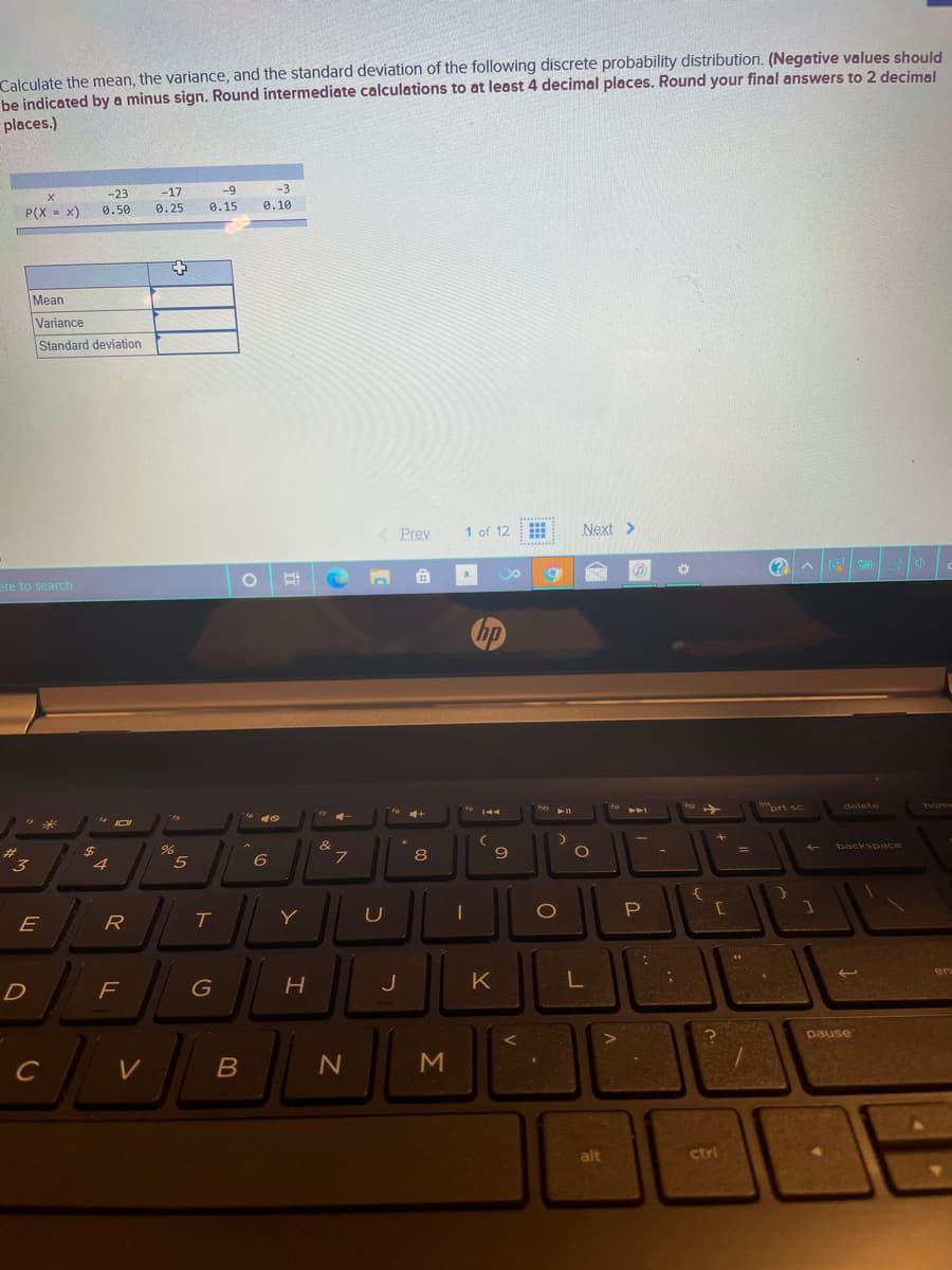 Calculate the mean, the variance, and the standard deviation of the following discrete probability distribution. (Negative values should
be indicated by a minus sign. Round intermediate calculations to at least 4 decimal places. Round your final answers to 2 decimal
places.)
-9
-3
-23
0.50
-17
P(X - x)
0.25
0.15
0.10
%3!
Mean
Variance
Standard deviation
Prey
1 of 12
Next >
ere to search
hp
wort sc
delete
home
144
PAA
4+
&
backspace
%24
8
9
%3D
3
4.
P
E
R
Y
en
J
K
pause
alt
ctrl
