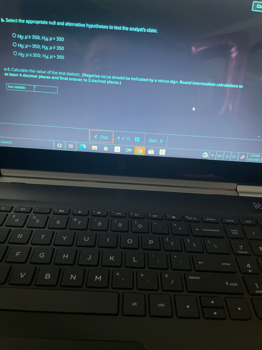 Che
b. Select the appropriate null and alternative hypotheses to test the analyst's claim.
O HO: H2 350; HA u<350
O Ho: H = 350; HAN# 350
O Ho: US 350; HÆ> 350
c-1. Calculate the value of the test statistic. (Negative value should be indicated by a minus sign. Round intermediate calculations to
at least 4 decimal places and final enswer to 2 decimel pleces.)
Test statistic
< Prev
9 of 12
Next >
search
S18 PM
3/21/2021
B&
4+
prt sc
delete
end
%24
4
&
6
L.
9
%3D
backspace
num
lock
T
P.
home
F
J
K
enter
4.
pause
shift
end
alt
ctri
