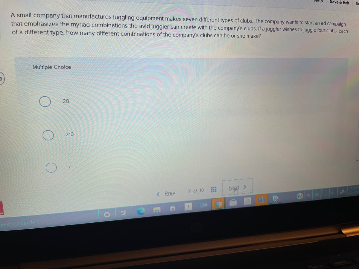 Help
Save & Exit
A small company that manufactures juggling equipment makes seven different types of clubs. The company wants to start an ad campaign
that emphasizes the myriad combinations the avid juggler can create with the company's clubs. If a juggler wishes to juggle four clubs, each
of a different type, how many different combinations of the company's clubs can he or she make?
Multiple Choice
28
210
7 of 10
Ngx >
< Prev
INO
nere lo search

