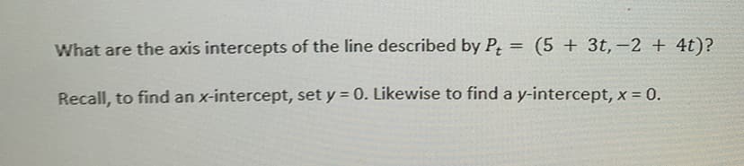 What are the axis intercepts of the line described by P = (5 + 3t, -2 + 4t)?
Recall, to find an x-intercept, set y = 0. Likewise to find a y-intercept, x = 0.
