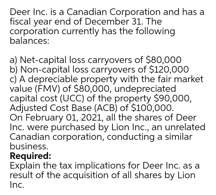 Deer Inc. is a Canadian Corporation and has a
fiscal year end of December 31. The
corporation currently has the following
balances:
a) Net-capital loss carryovers of $80,000
b) Non-capital loss carryovers of $120,000
c) A depreciable property with the fair market
value (ÉMV) of $80,000, undepreciated
capital cost (UCC) of the property $90,000,
Adjusted Cost Base (ACB) of $100,000.
On February 01, 2021, all the shares of Deer
Inc. were purchased by Lion Inc., an unrelated
Canadian corporation, conducting a similar
business.
Required:
Explain the tax implications for Deer Inc. as a
result of the acquisition of all shares by Lion
Inc.
