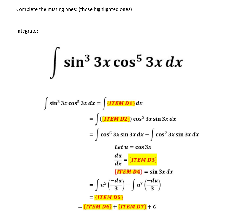 Complete the missing ones: (those highlighted ones)
Integrate:
S
sin³ 3x cos5 3x dx
[ sin³ 3x cos³ 3x dx = [ {ITEM D1} dx
= [((ITEM D2]) cos5 3x sin 3x dx
cos5 3x sin 3x dx.
x dx - [ cos²:
cos7 3x sin 3x dx
= cos53
Let u = cos 3x
du
dx
{ITEM D3}
{ITEM D4} = sin 3x dx
=
= [u³ (¯-du) - [ u² (¯-du)
3
3
={ITEM D5}
= {ITEM D6} + {ITEM D7} + C