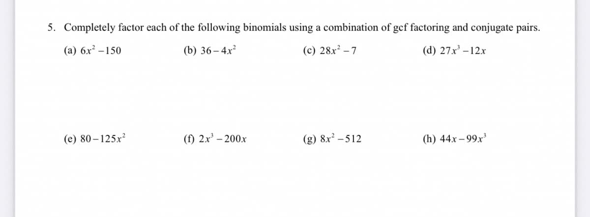 5. Completely factor each of the following binomials using a combination of gef factoring and conjugate pairs.
(a) 6x? –150
(b) 36– 4x²
(c) 28x² – 7
(d) 27x -12x
(e) 80–125x²
(f) 2x' – 200x
(g) 8x² – 512
(h) 44x – 99x³
