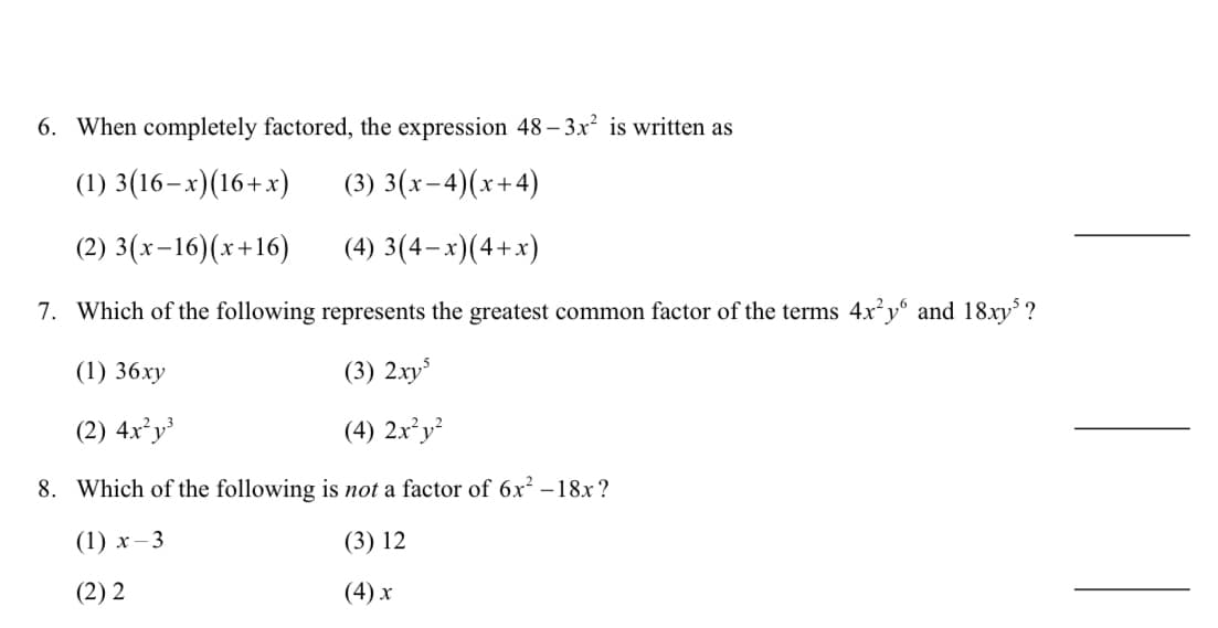 6. When completely factored, the expression 48– 3x² is written as
(1) 3(16–x)(16+x)
(3) 3(x-4)(x+4)
(2) 3(x-16)(x+16)
(4) 3(4–x)(4+x)
7. Which of the following represents the greatest common factor of the terms 4x²y° and 18xy³ ?
(1) 36xy
(3) 2xy
(2) 4x²y
(4) 2x²y²
8. Which of the following is not a factor of 6x² –18x ?
(1) х—3
(3) 12
(2) 2
(4) х
