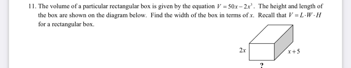 11. The volume of a particular rectangular box is given by the equation V = 50x – 2x. The height and length of
the box are shown on the diagram below. Find the width of the box in terms of x. Recall that V = L·W · H
for a rectangular box.
2x
x+5
