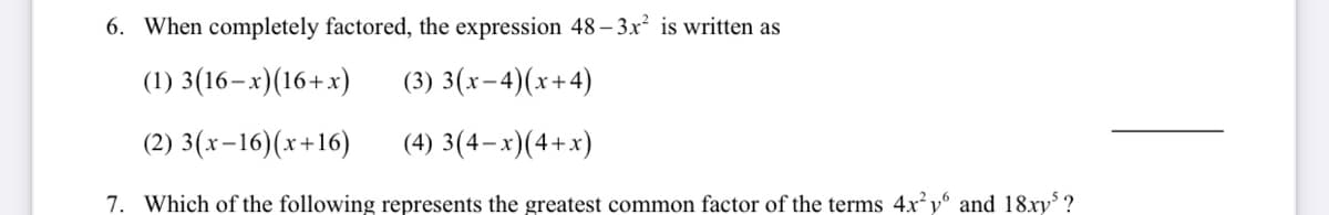 6. When completely factored, the expression 48 – 3x² is written as
(1) 3(16–x)(16+x)
(3) 3(x-4)(x+4)
(2) 3(x-16)(x+16)
(4) 3(4–x)(4+x)
7. Which of the following represents the greatest common factor of the terms 4x y and 18xy' ?
