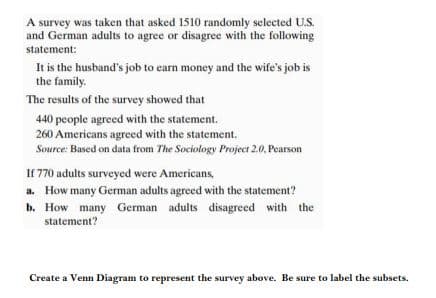 A survey was taken that asked 1510 randomly selected U.S.
and German adults to agree or disagree with the following
statement:
It is the husband's job to earn money and the wife's job is
the family.
The results of the survey showed that
440 people agreed with the statement.
260 Americans agreed with the statement.
Source: Based on data from The Sociology Project 2.0, Pearson
If 770 adults surveyed were Americans,
a. How many German adults agreed with the statement?
b. How many German adults disagreed with the
statement?
Create a Venn Diagram to represent the survey above. Be sure to label the subsets.