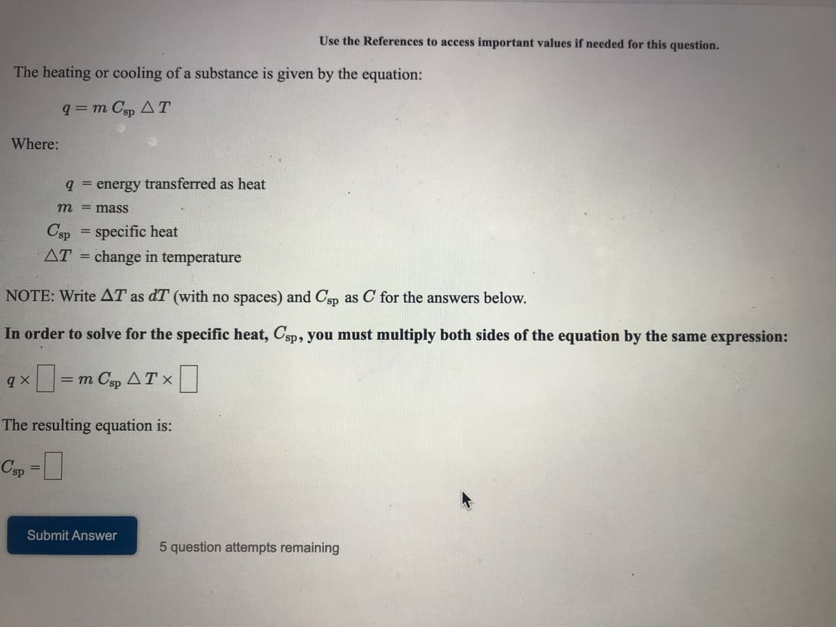 Use the References to access important values if needed for this question.
The heating or cooling of a substance is given by the equation:
q= m Csp AT
Where:
9 = energy transferred as heat
m = masS
Csp = specific heat
AT = change in temperature
NOTE: Write AT as dT (with no spaces) and Csp as C for the answers below.
In order to solve for the specific heat, Csp, you must multiply both sides of the equation by the same expression:
= m Csp AT x
The resulting equation is:
Csp =
Submit Answer
5 question attempts remaining
