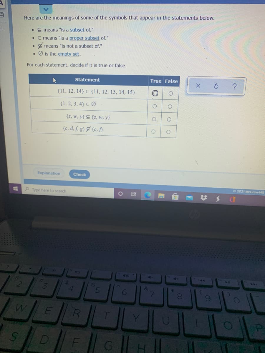 Here are the meanings of some of the symbols that appear in the statements below.
• C means "is a subset of."
• C means "is a proper subset of."
Z means "is not a subset of."
Ø is the empty set.
For each statement, decide if it is true or false.
Statement
True False
{11, 12, 14} C {11, 12, 13, 14, 15}
{1, 2, 3, 4} CØ
{s, w, y} C {s, w, y}
{c, d, f, g} Z {c, f}
Explanation
Check
C2021 McGraw-Hill
P Type here to search
144
%23
144
21
24
4.
96
&
6.
DI
LGO
