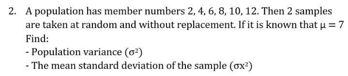 2. A population has member numbers 2, 4, 6, 8, 10, 12. Then 2 samples
are taken at random and without replacement. If it is known that u =7
Find:
- Population variance (o?)
- The mean standard deviation of the sample (ox?)
