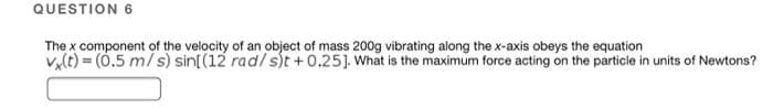 QUESTION 6
The x component of the velocity of an object of mass 200g vibrating along the x-axis obeys the equation
vy(t) = (0.5 m/ s) sin[(12 rad/ s)t +0.25]. What is the maximum force acting on the particle in units of Newtons?
